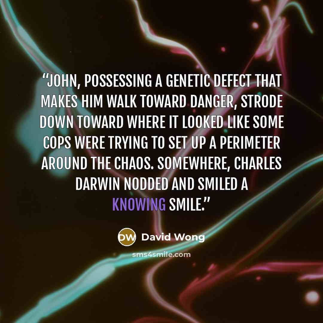 “John, possessing a genetic defect that makes him walk toward danger, strode down toward where it looked like some cops were trying to set up a perimeter around the chaos. Somewhere, Charles Darwin nodded and smiled a knowing smile.” quote by David Wong