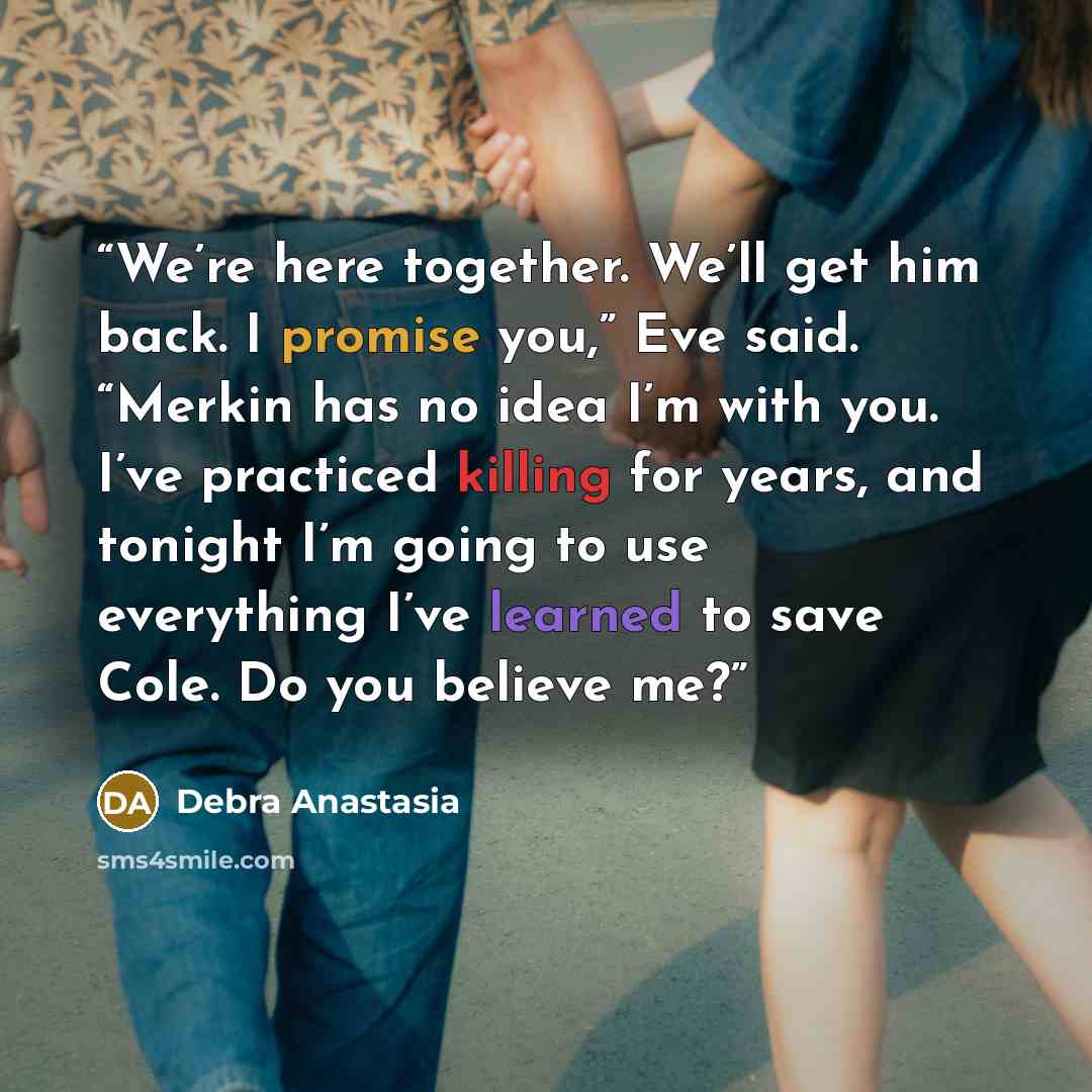 “We’re here together. We’ll get him back. I promise you,” Eve said. “Merkin has no idea I’m with you. I’ve practiced killing for years, and tonight I’m going to use everything I’ve learned to save Cole. Do you believe me?” quote by Debra Anastasia