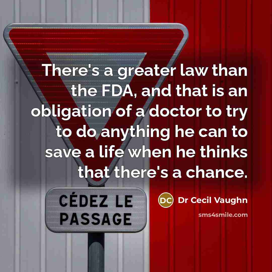 “There's a greater law than the FDA, and that is an obligation of a doctor to try to do anything he can to save a life when he thinks that there's a chance.” quote by Dr Cecil Vaughn