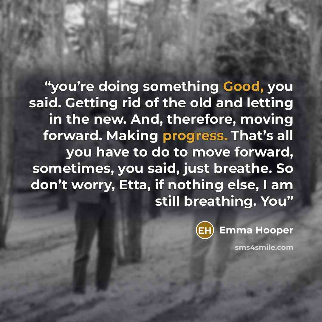 “you’re doing something Good, you said. Getting rid of the old and letting in the new. And, therefore, moving forward. Making progress. That’s all you have to do to move forward, sometimes, you said, just breathe. So don’t worry, Etta, if nothing else, I am still breathing. You” quote by Emma Hooper