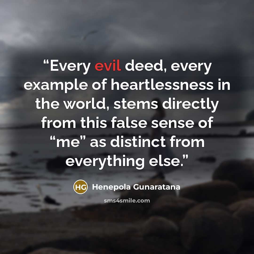 “Every evil deed, every example of heartlessness in the world, stems directly from this false sense of “me” as distinct from everything else.” quote by Henepola Gunaratana