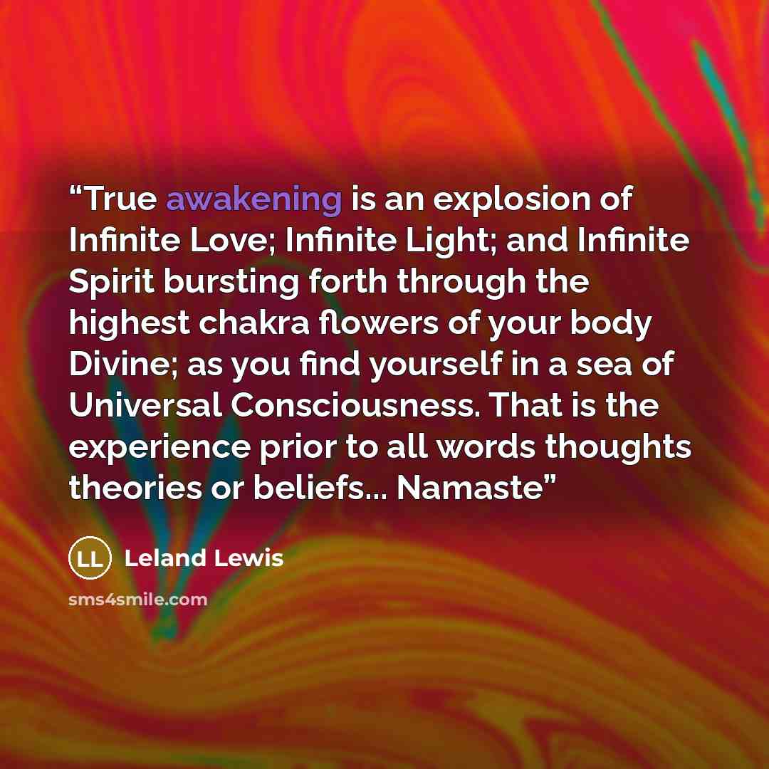 “True awakening is an explosion of Infinite Love; Infinite Light; and Infinite Spirit bursting forth through the highest chakra flowers of your body Divine; as you find yourself in a sea of Universal Consciousness. That is the experience prior to all words thoughts theories or beliefs... Namaste” quote by Leland Lewis