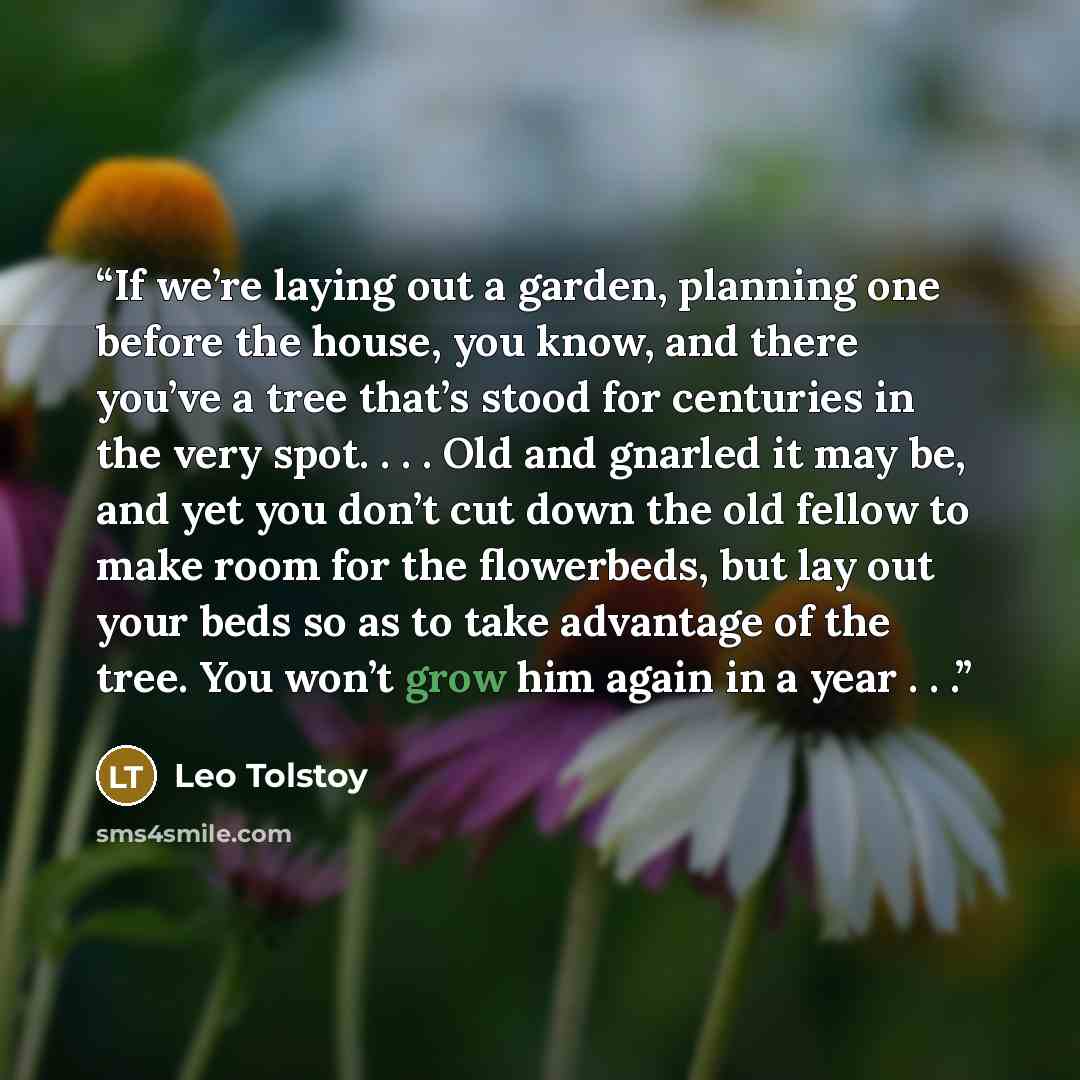 “If we’re laying out a garden, planning one before the house, you know, and there you’ve a tree that’s stood for centuries in the very spot. . . . Old and gnarled it may be, and yet you don’t cut down the old fellow to make room for the flowerbeds, but lay out your beds so as to take advantage of…” quote by Leo Tolstoy