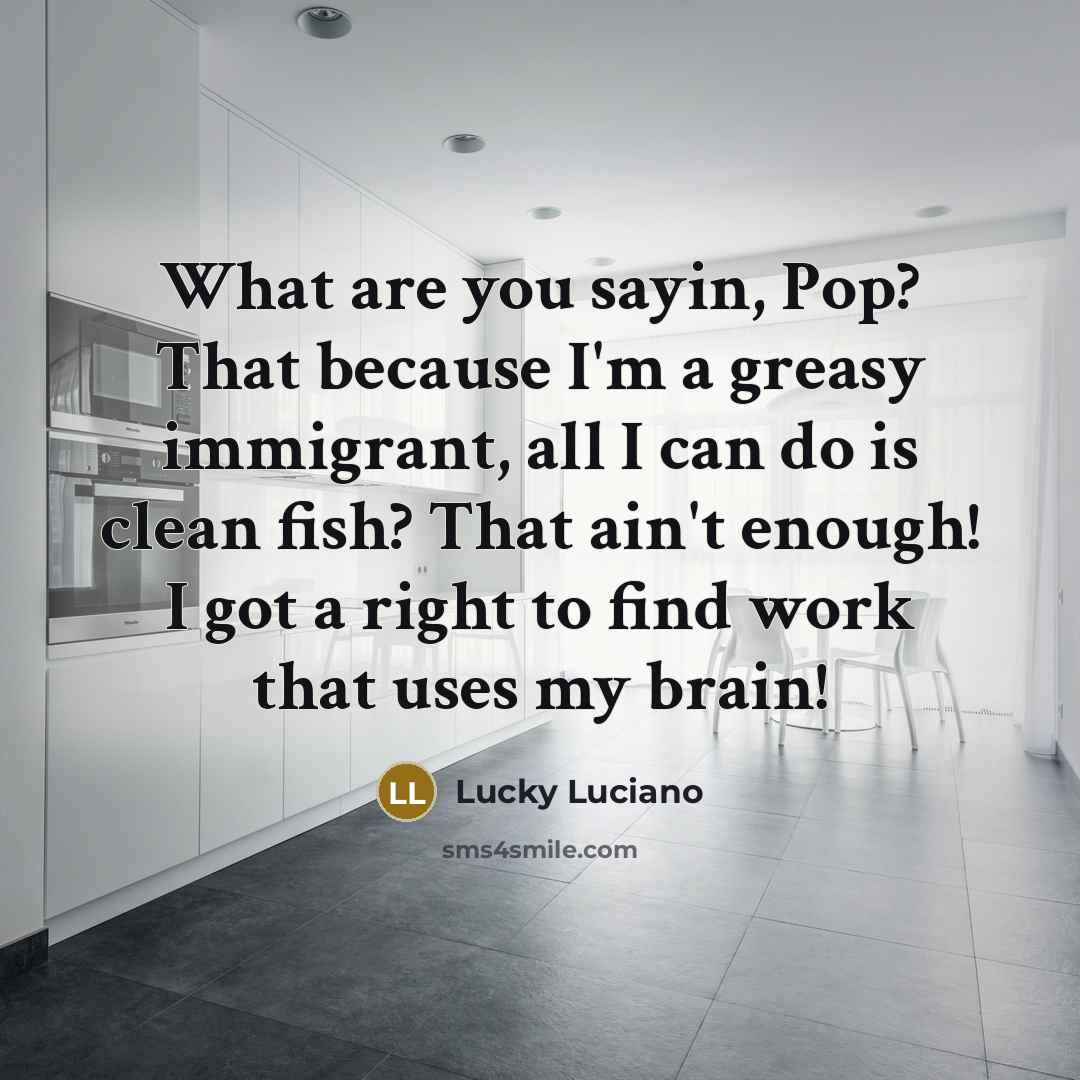 “What are you sayin, Pop? That because I'm a greasy immigrant, all I can do is clean fish? That ain't enough! I got a right to find work that uses my brain!” quote by Lucky Luciano