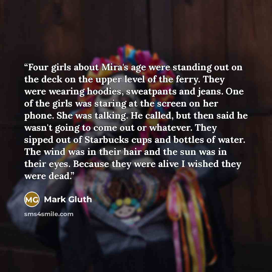 “Four girls about Mira's age were standing out on the deck on the upper level of the ferry. They were wearing hoodies, sweatpants and jeans. One of the girls was staring at the screen on her phone. She was talking. He called, but then said he wasn't going to come out or whatever. They sipped out of…” quote by Mark Gluth