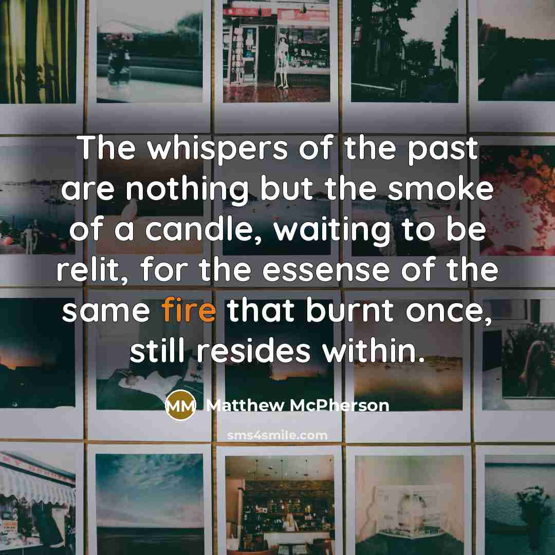 “The whispers of the past are nothing but the smoke of a candle, waiting to be relit, for the essense of the same fire that burnt once, still resides within.” quote by Matthew McPherson