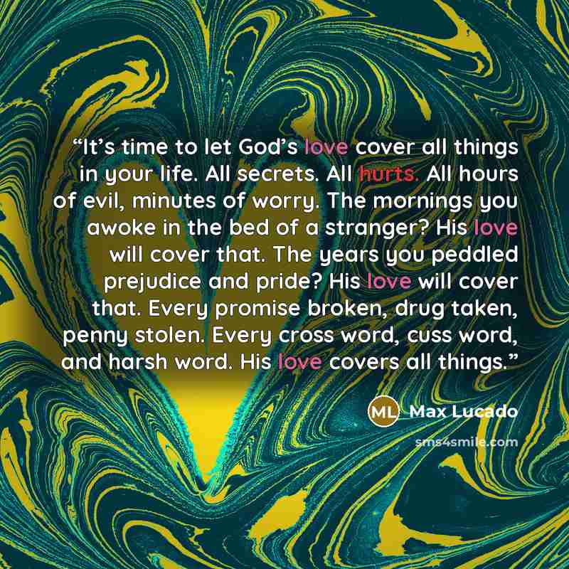 “It’s time to let God’s love cover all things in your life. All secrets. All hurts. All hours of evil, minutes of worry. The mornings you awoke in the bed of a stranger? His love will cover that. The years you peddled prejudice and pride? His love will cover that. Every promise broken, drug taken…” quote by Max Lucado
