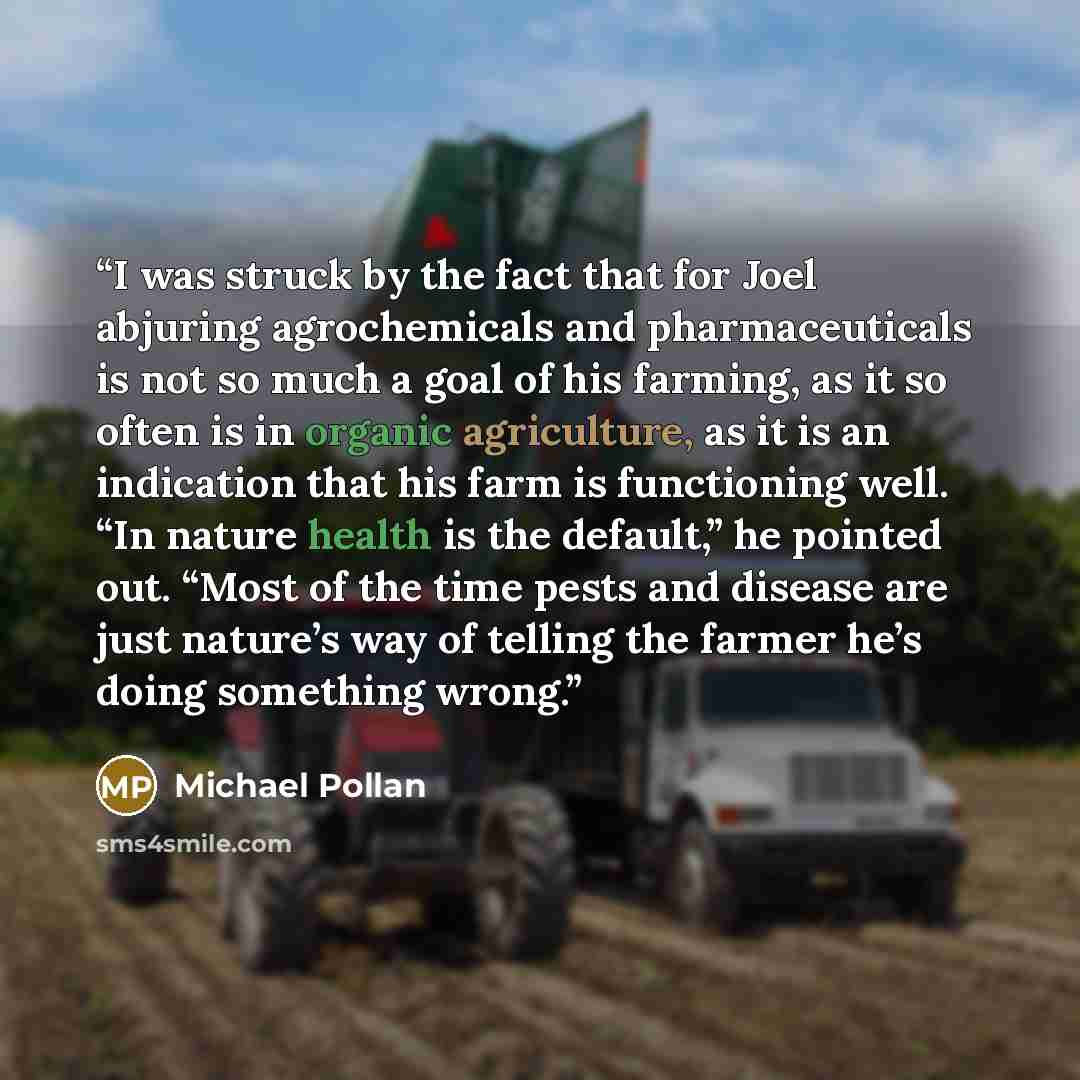 “I was struck by the fact that for Joel abjuring agrochemicals and pharmaceuticals is not so much a goal of his farming, as it so often is in organic agriculture, as it is an indication that his farm is functioning well. “In nature health is the default,” he pointed out. “Most of the time pests and…” quote by Michael Pollan