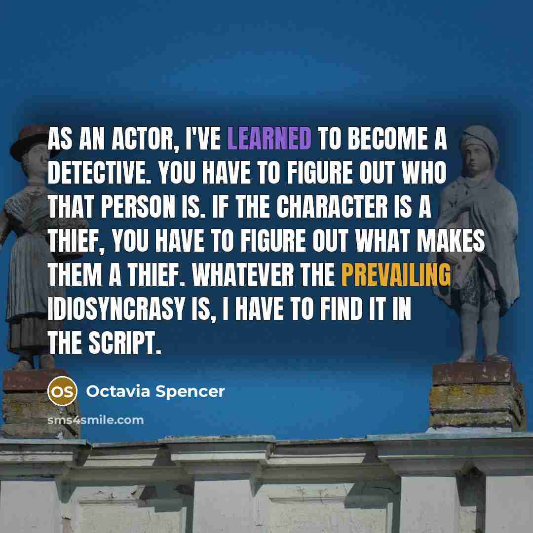“As an actor, I've learned to become a detective. You have to figure out who that person is. If the character is a thief, you have to figure out what makes them a thief. Whatever the prevailing idiosyncrasy is, I have to find it in the script.” quote by Octavia Spencer