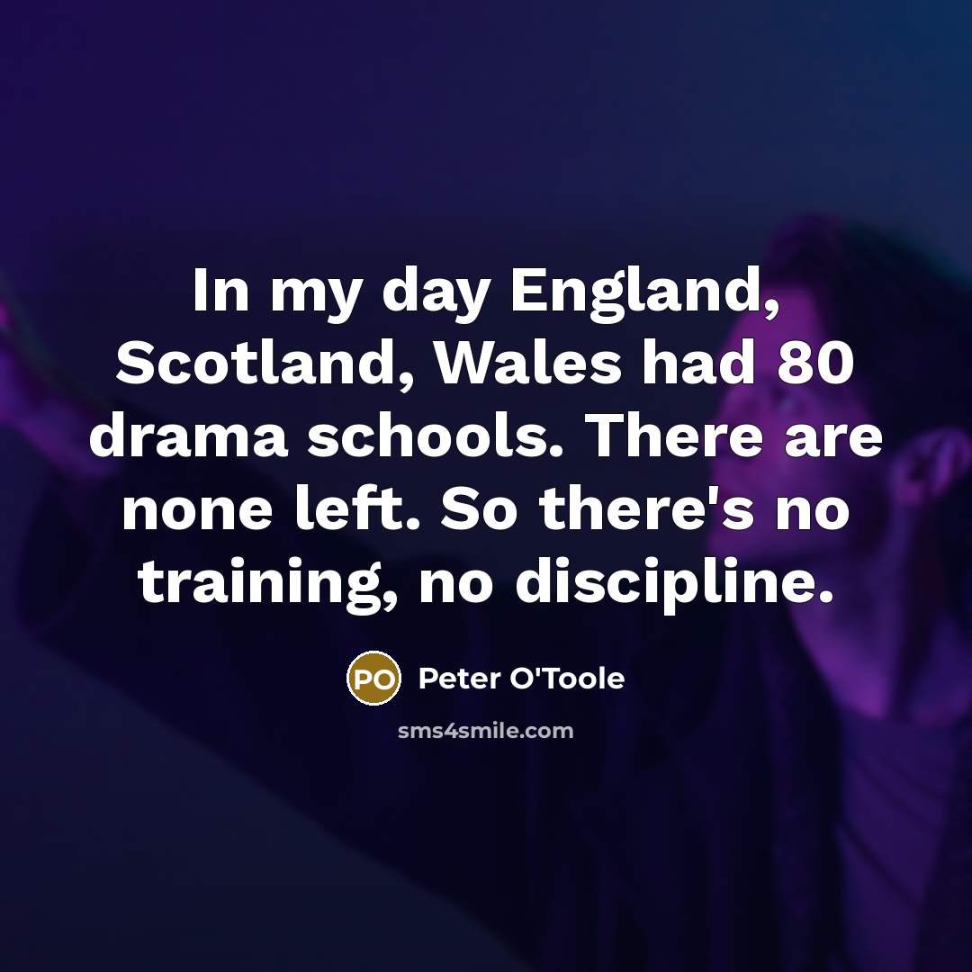 “In my day England, Scotland, Wales had 80 drama schools. There are none left. So there's no training, no discipline.” quote by Peter O'Toole