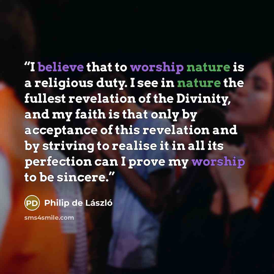 “I believe that to worship nature is a religious duty. I see in nature the fullest revelation of the Divinity, and my faith is that only by acceptance of this revelation and by striving to realise it in all its perfection can I prove my worship to be sincere.” quote by Philip de László