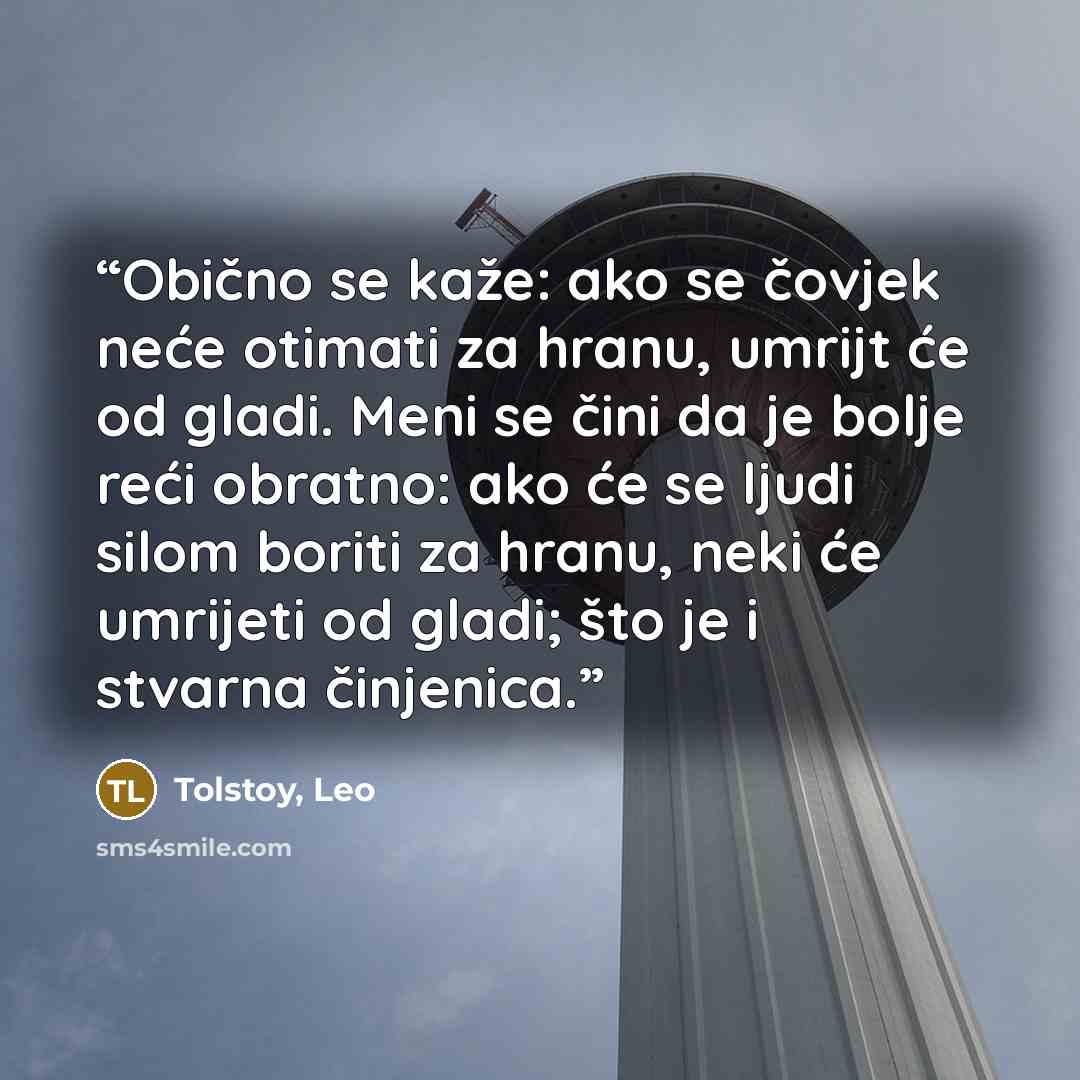 “Obično se kaže: ako se čovjek neće otimati za hranu, umrijt će od gladi. Meni se čini da je bolje reći obratno: ako će se ljudi silom boriti za hranu, neki će umrijeti od gladi; što je i stvarna činjenica.” quote by Tolstoy, Leo