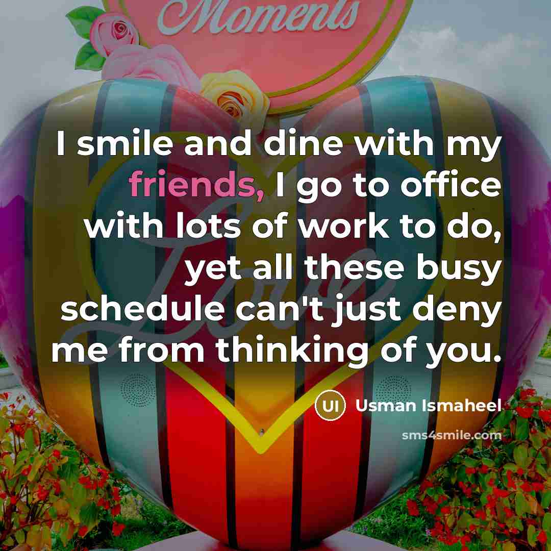 “I smile and dine with my friends, I go to office with lots of work to do, yet all these busy schedule can't just deny me from thinking of you.” quote by Usman Ismaheel
