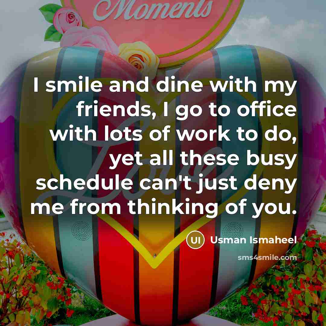 “I smile and dine with my friends, I go to office with lots of work to do, yet all these busy schedule can't just deny me from thinking of you.” quote by Usman Ismaheel