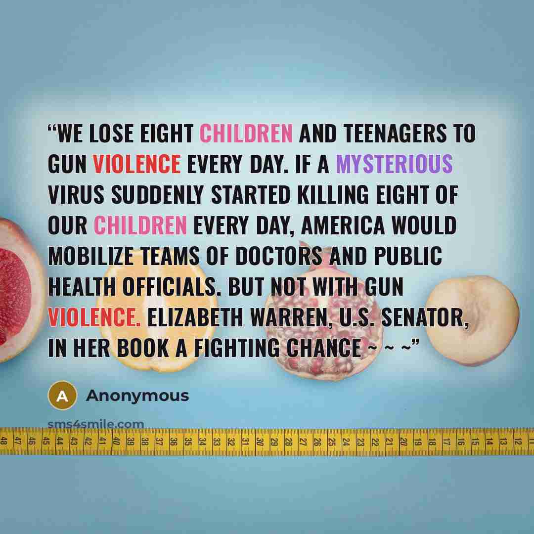 “We lose eight children and teenagers to gun violence every day. If a mysterious virus suddenly started killing eight of our children every day, America would mobilize teams of doctors and public health officials. But not with gun violence. ELIZABETH WARREN, U.S. senator, in her book A Fighting…” quote by Anonymous