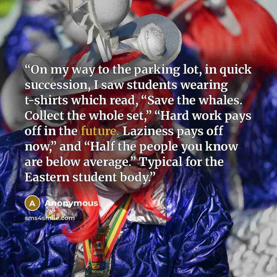 “On my way to the parking lot, in quick succession, I saw students wearing t-shirts which read, “Save the whales. Collect the whole set,” “Hard work pays off in the future. Laziness pays off now,” and “Half the people you know are below average.” Typical for the Eastern student body.” quote by Anonymous