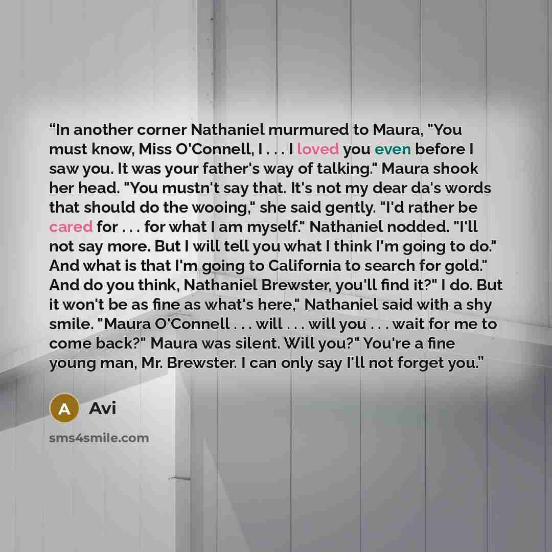 “In another corner Nathaniel murmured to Maura, "You must know, Miss O'Connell, I . . . I loved you even before I saw you. It was your father's way of talking." Maura shook her head. "You mustn't say that. It's not my dear da's words that should do the wooing," she said gently. "I'd rather be cared…” quote by Avi