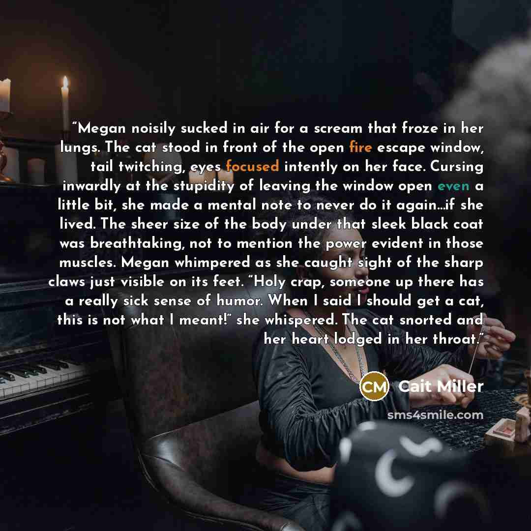 “Megan noisily sucked in air for a scream that froze in her lungs. The cat stood in front of the open fire escape window, tail twitching, eyes focused intently on her face. Cursing inwardly at the stupidity of leaving the window open even a little bit, she made a mental note to never do it again…if…” quote by Cait Miller