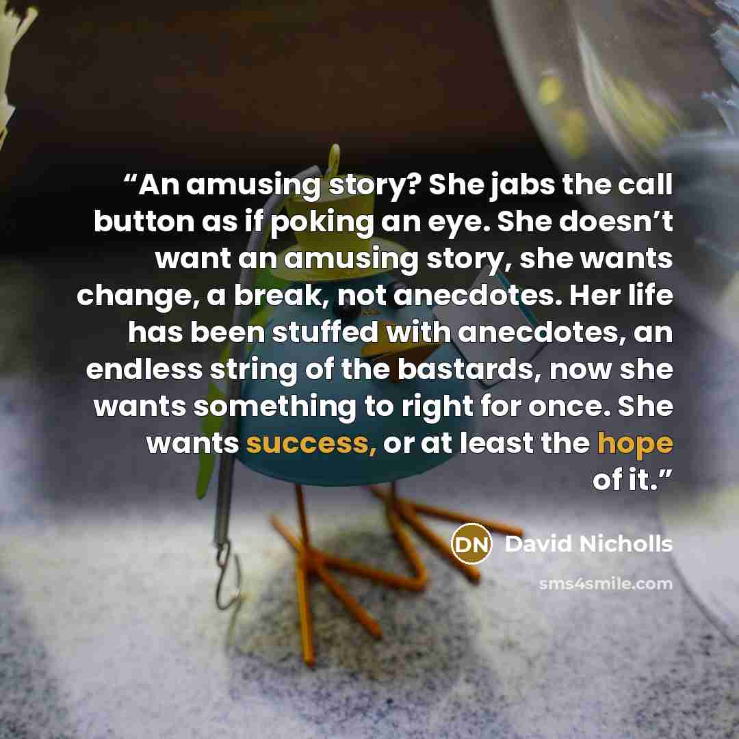 “An amusing story? She jabs the call button as if poking an eye. She doesn’t want an amusing story, she wants change, a break, not anecdotes. Her life has been stuffed with anecdotes, an endless string of the bastards, now she wants something to right for once. She wants success, or at least the…” quote by David Nicholls