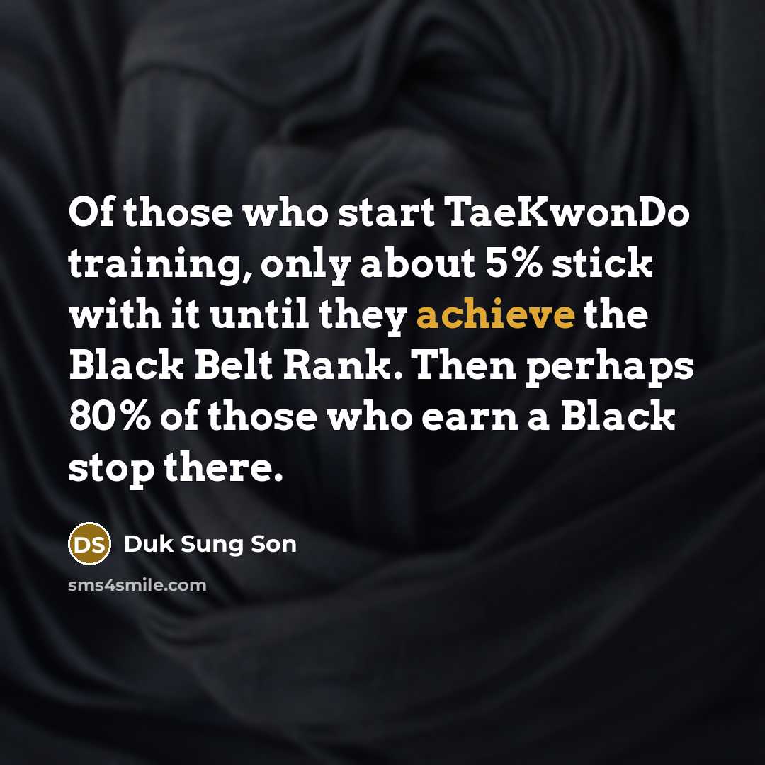 “Of those who start TaeKwonDo training, only about 5% stick with it until they achieve the Black Belt Rank. Then perhaps 80% of those who earn a Black stop there.” quote by Duk Sung Son