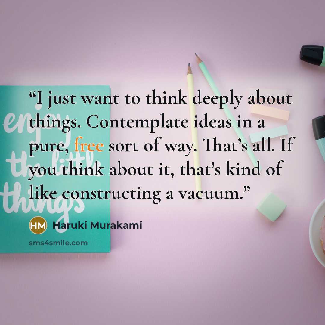 “I just want to think deeply about things. Contemplate ideas in a pure, free sort of way. That’s all. If you think about it, that’s kind of like constructing a vacuum.” quote by Haruki Murakami
