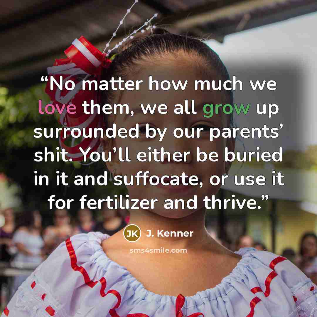 “No matter how much we love them, we all grow up surrounded by our parents’ shit. You’ll either be buried in it and suffocate, or use it for fertilizer and thrive.” quote by J. Kenner