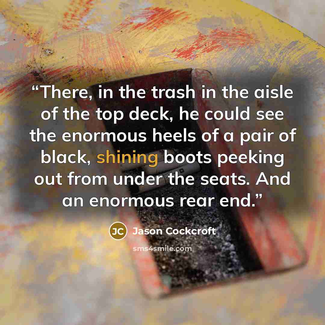 “There, in the trash in the aisle of the top deck, he could see the enormous heels of a pair of black, shining boots peeking out from under the seats. And an enormous rear end.” quote by Jason Cockcroft