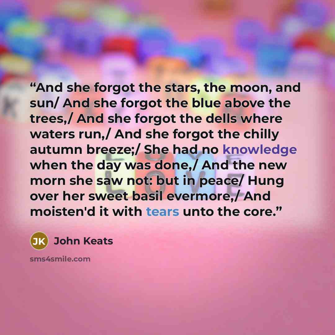 “And she forgot the stars, the moon, and sun/ And she forgot the blue above the trees,/ And she forgot the dells where waters run,/ And she forgot the chilly autumn breeze;/ She had no knowledge when the day was done,/ And the new morn she saw not: but in peace/ Hung over her sweet basil evermore,/…” quote by John Keats