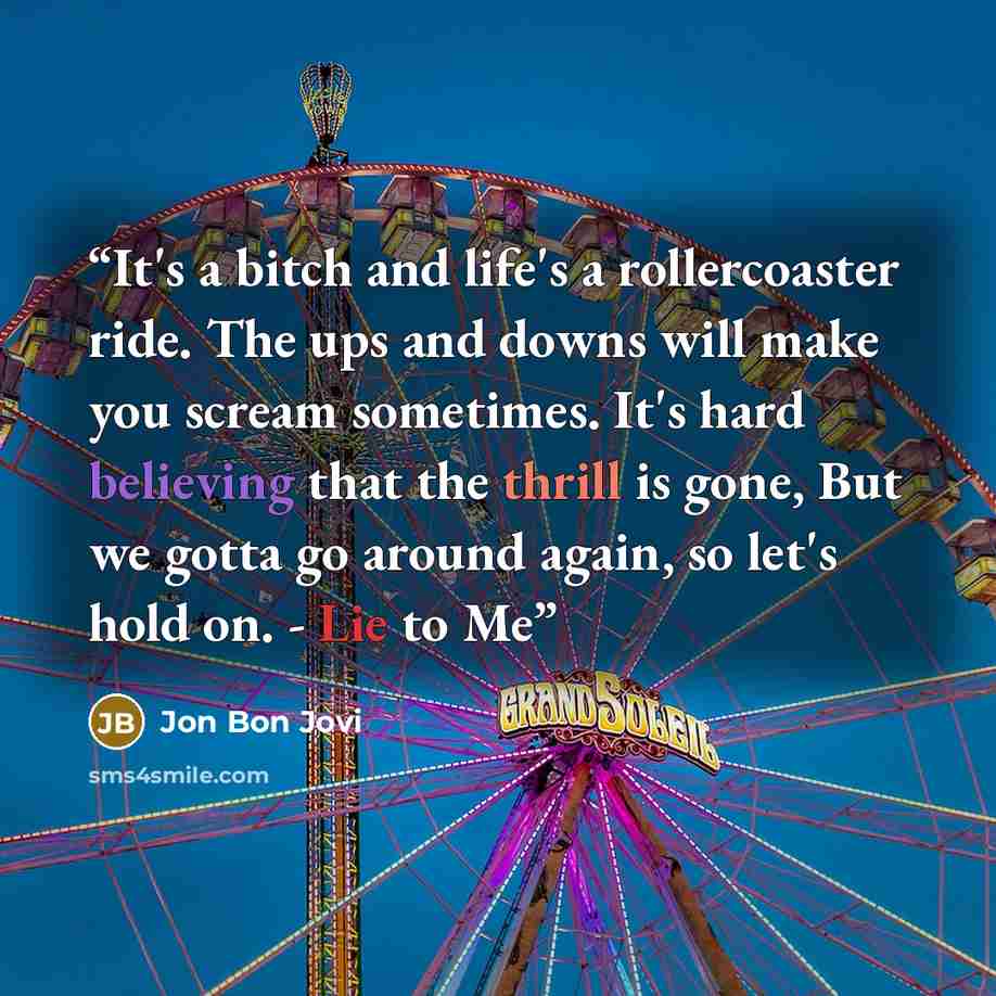 “It's a bitch and life's a rollercoaster ride. The ups and downs will make you scream sometimes. It's hard believing that the thrill is gone, But we gotta go around again, so let's hold on. - Lie to Me” quote by Jon Bon Jovi