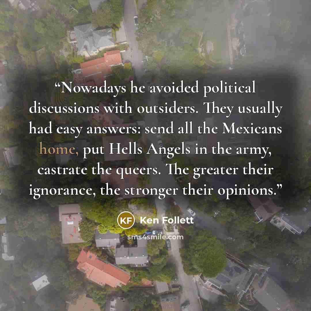 “Nowadays he avoided political discussions with outsiders. They usually had easy answers: send all the Mexicans home, put Hells Angels in the army, castrate the queers. The greater their ignorance, the stronger their opinions.” quote by Ken Follett