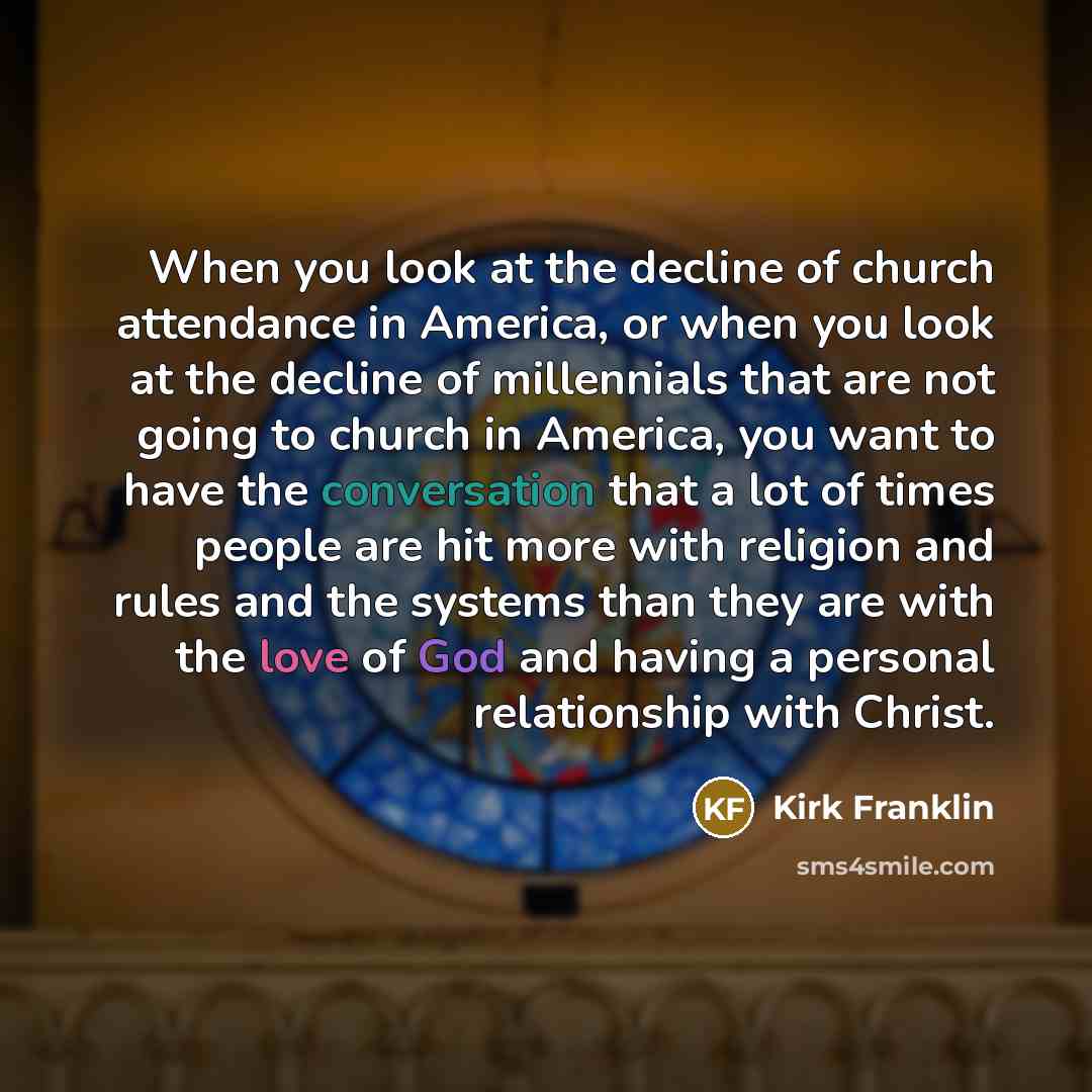 “When you look at the decline of church attendance in America, or when you look at the decline of millennials that are not going to church in America, you want to have the conversation that a lot of times people are hit more with religion and rules and the systems than they are with the love of God…” quote by Kirk Franklin