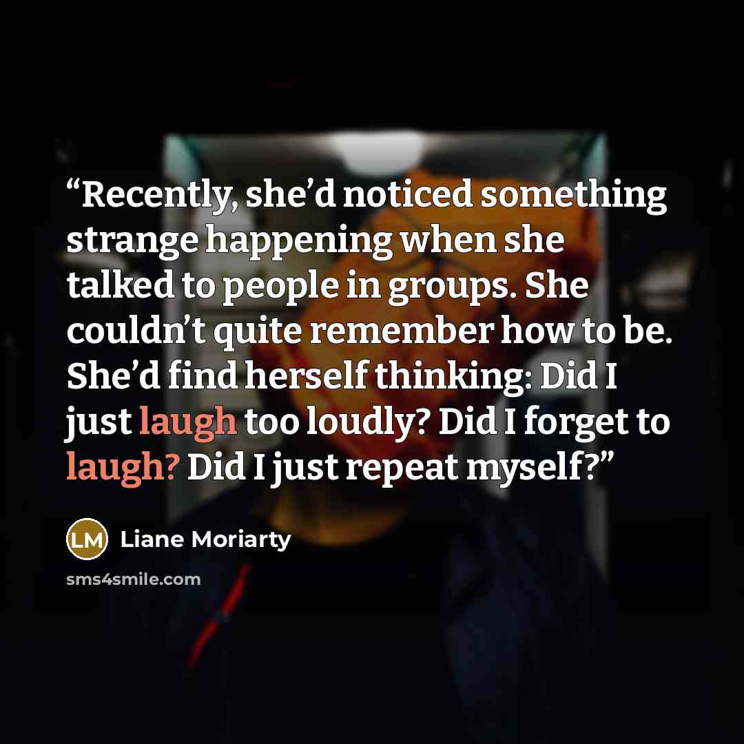 “Recently, she’d noticed something strange happening when she talked to people in groups. She couldn’t quite remember how to be. She’d find herself thinking: Did I just laugh too loudly? Did I forget to laugh? Did I just repeat myself?” quote by Liane Moriarty