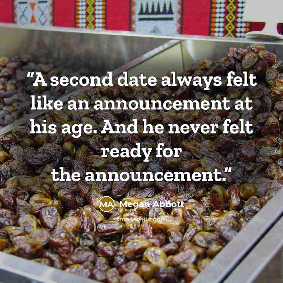“A second date always felt like an announcement at his age. And he never felt ready for the announcement.” quote by Megan Abbott