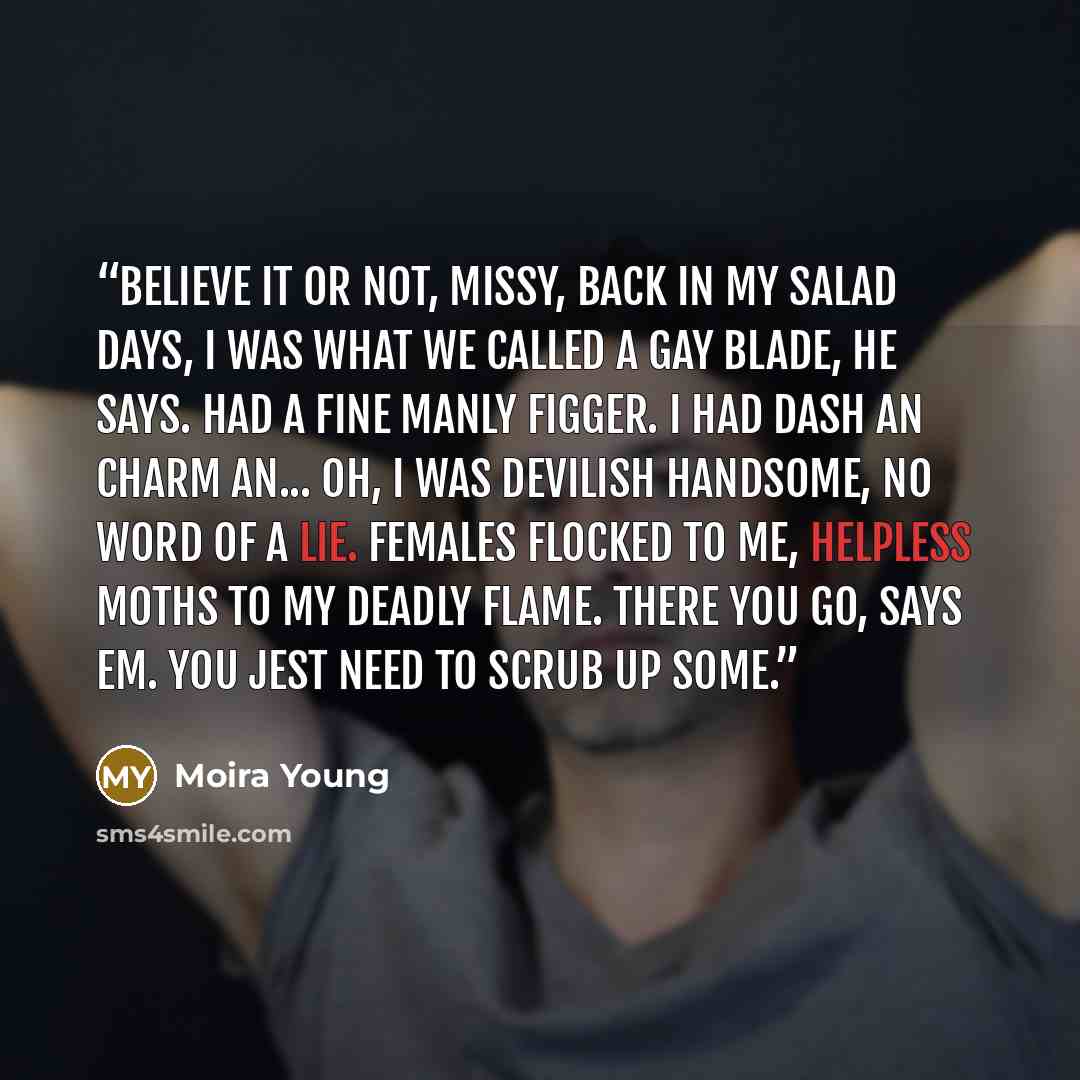 “Believe it or not, missy, back in my salad days, I was what we called a gay blade, he says. Had a fine manly figger. I had dash an charm an... oh, I was devilish handsome, no word of a lie. Females flocked to me, helpless moths to my deadly flame. There you go, says Em. You jest need to scrub up…” quote by Moira Young