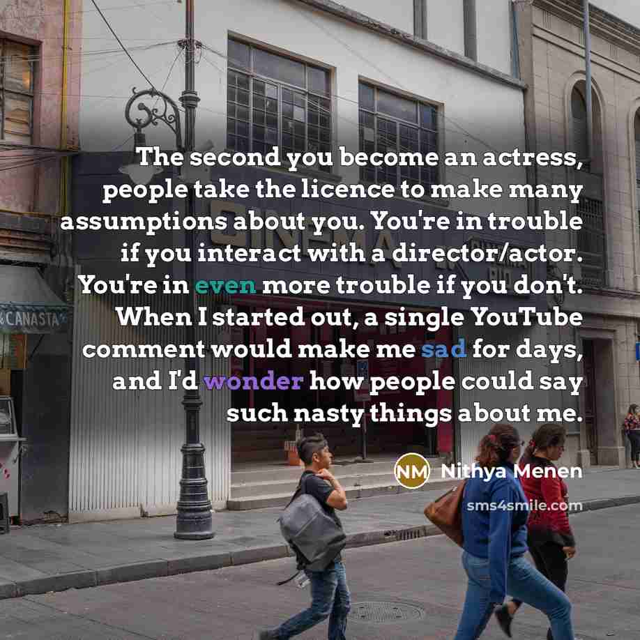“The second you become an actress, people take the licence to make many assumptions about you. You're in trouble if you interact with a director/actor. You're in even more trouble if you don't. When I started out, a single YouTube comment would make me sad for days, and I'd wonder how people could…” quote by Nithya Menen