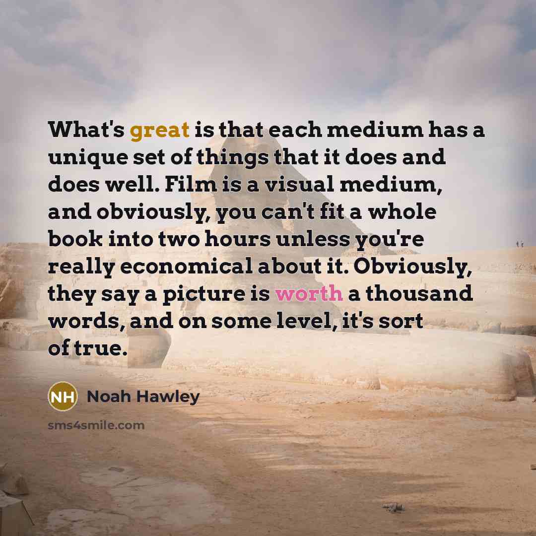“What's great is that each medium has a unique set of things that it does and does well. Film is a visual medium, and obviously, you can't fit a whole book into two hours unless you're really economical about it. Obviously, they say a picture is worth a thousand words, and on some level, it's sort…” quote by Noah Hawley
