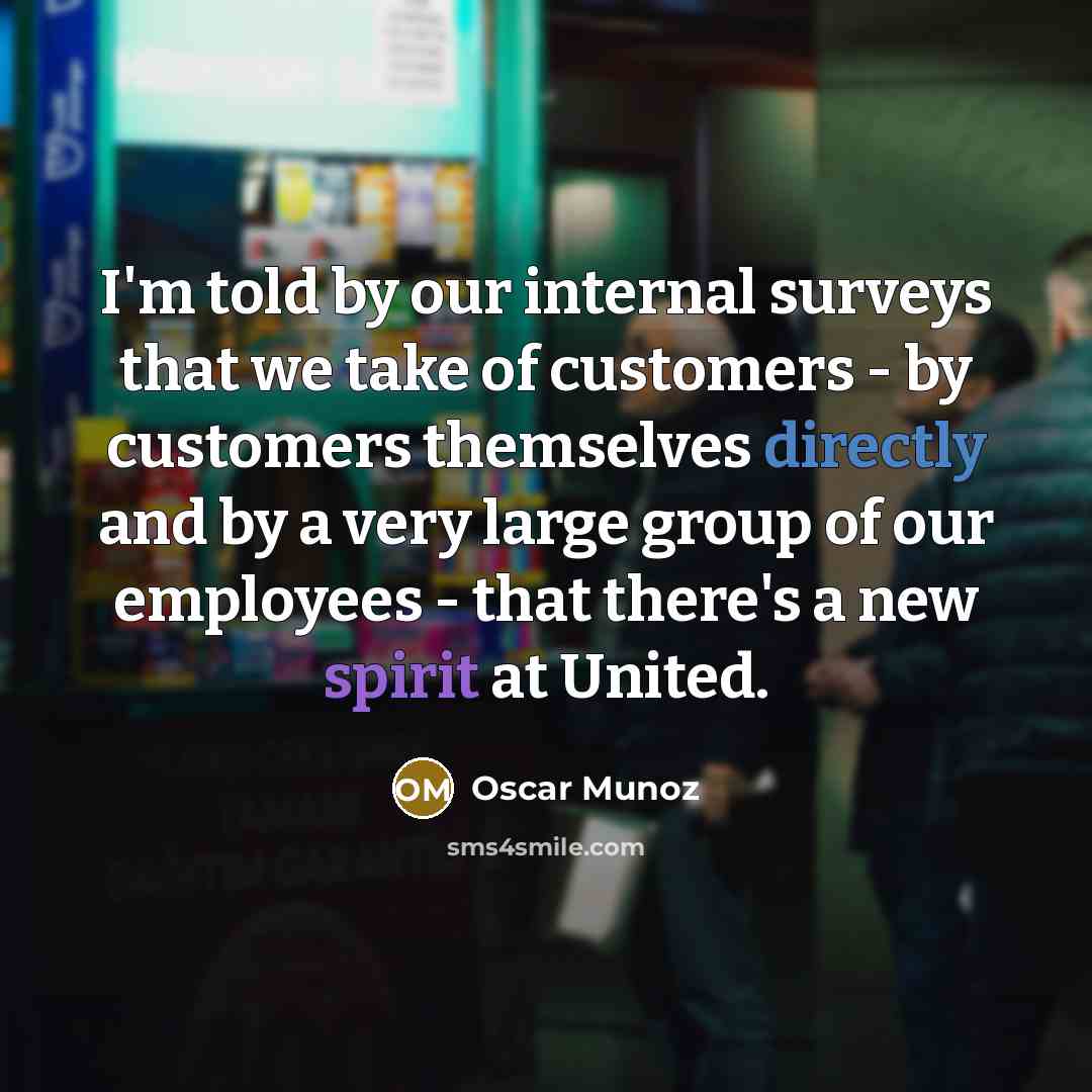 “I'm told by our internal surveys that we take of customers - by customers themselves directly and by a very large group of our employees - that there's a new spirit at United.” quote by Oscar Munoz