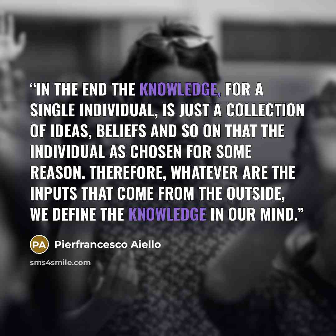 “In the end the knowledge, for a single individual, is just a collection of ideas, beliefs and so on that the individual as chosen for some reason. Therefore, whatever are the inputs that come from the outside, we define the knowledge in our mind.” quote by Pierfrancesco Aiello