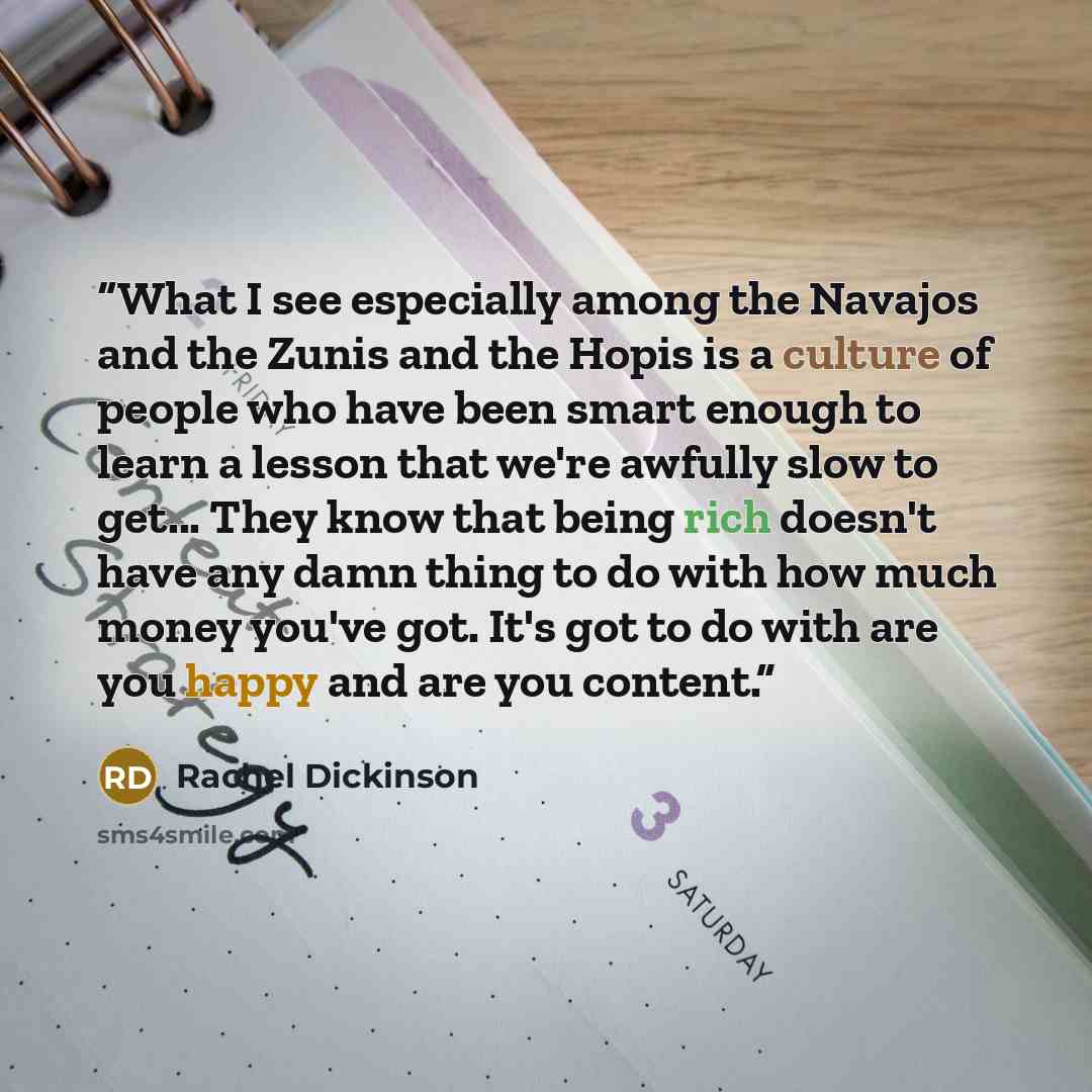 “What I see especially among the Navajos and the Zunis and the Hopis is a culture of people who have been smart enough to learn a lesson that we're awfully slow to get... They know that being rich doesn't have any damn thing to do with how much money you've got. It's got to do with are you happy…” quote by Rachel Dickinson