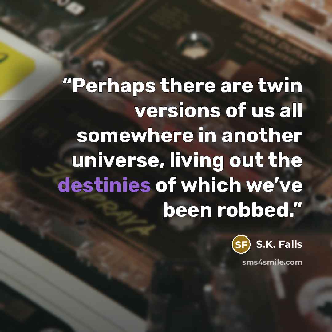 “Perhaps there are twin versions of us all somewhere in another universe, living out the destinies of which we’ve been robbed.” quote by S.K. Falls
