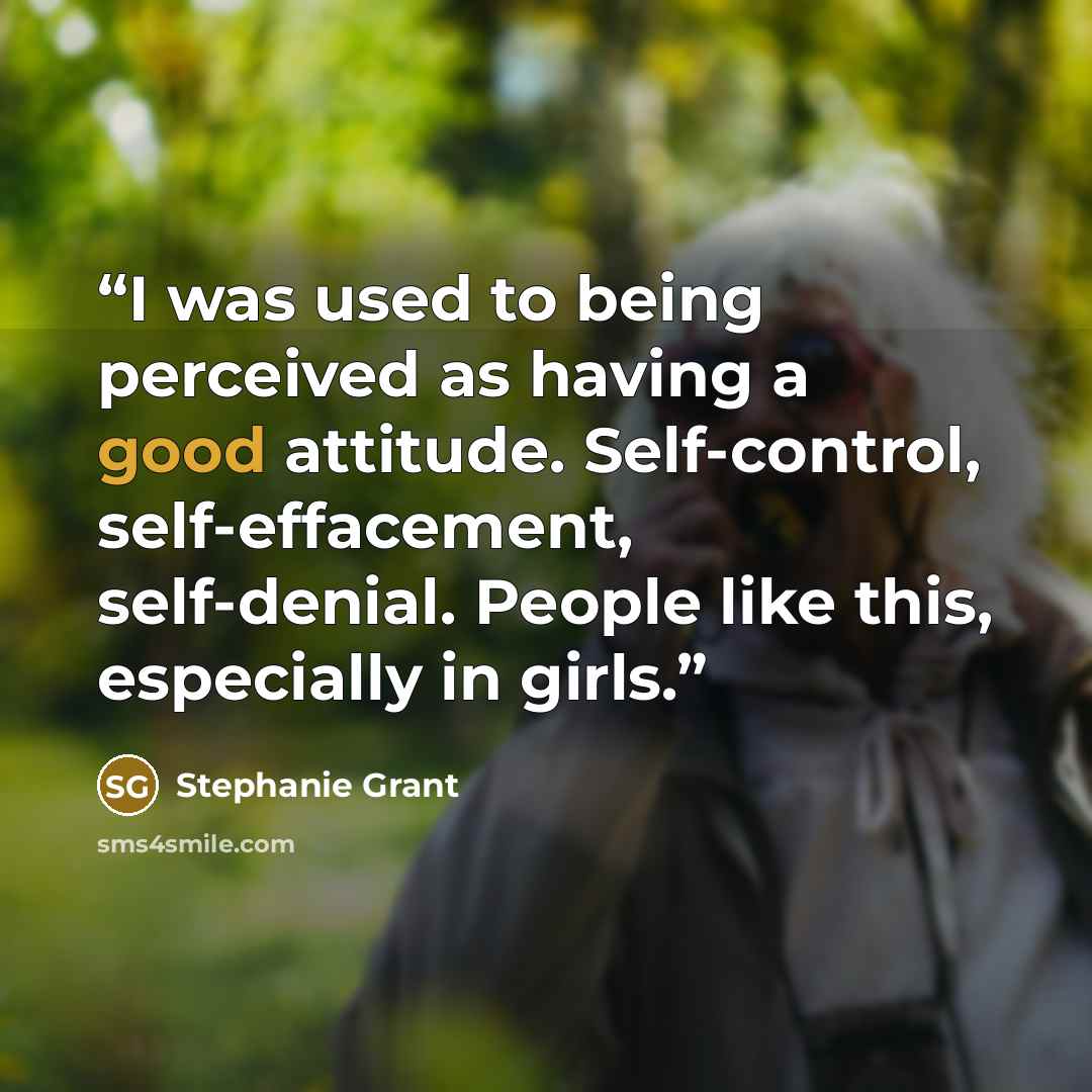 “I was used to being perceived as having a good attitude. Self-control, self-effacement, self-denial. People like this, especially in girls.” quote by Stephanie Grant