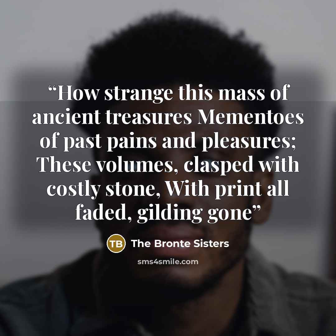 “How strange this mass of ancient treasures Mementoes of past pains and pleasures; These volumes, clasped with costly stone, With print all faded, gilding gone” quote by The Bronte Sisters