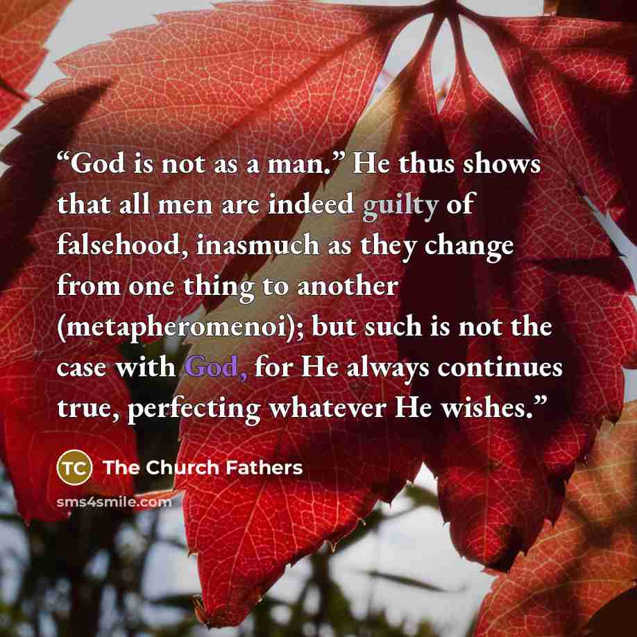 “God is not as a man.” He thus shows that all men are indeed guilty of falsehood, inasmuch as they change from one thing to another (metapheromenoi); but such is not the case with God, for He always continues true, perfecting whatever He wishes.” quote by The Church Fathers