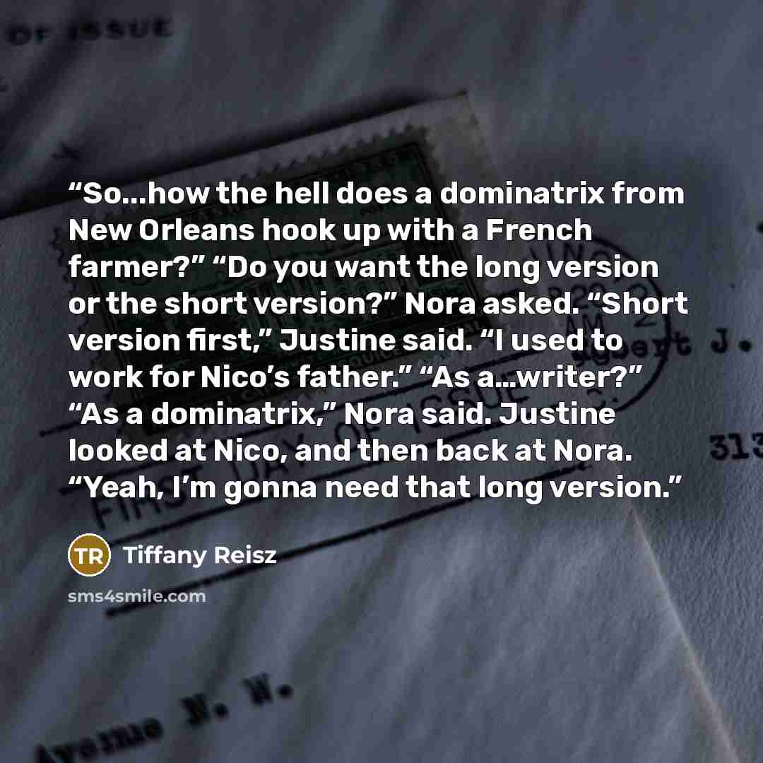 “So...how the hell does a dominatrix from New Orleans hook up with a French farmer?” “Do you want the long version or the short version?” Nora asked. “Short version first,” Justine said. “I used to work for Nico’s father.” “As a…writer?” “As a dominatrix,” Nora said. Justine looked at Nico, and…” quote by Tiffany Reisz