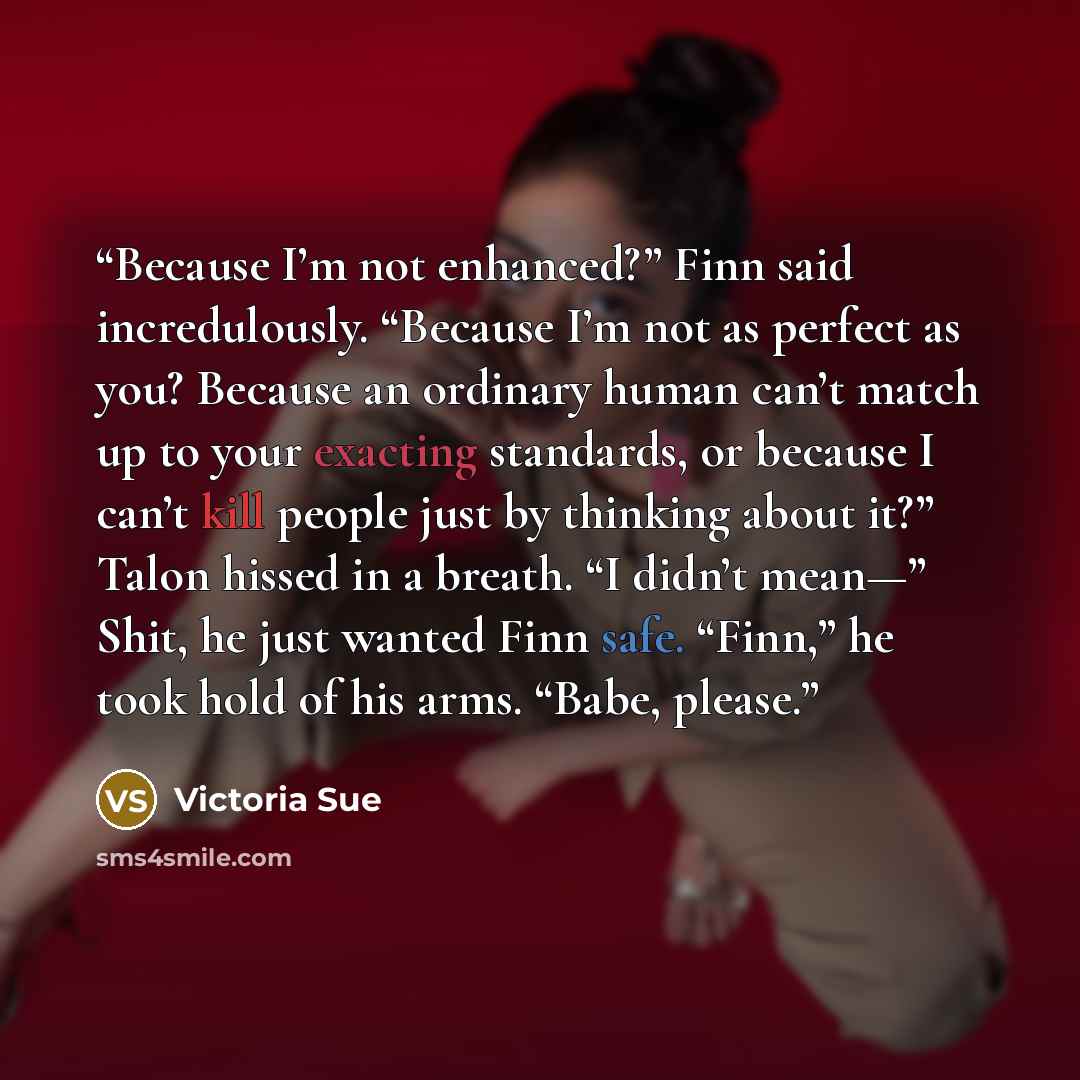 “Because I’m not enhanced?” Finn said incredulously. “Because I’m not as perfect as you? Because an ordinary human can’t match up to your exacting standards, or because I can’t kill people just by thinking about it?” Talon hissed in a breath. “I didn’t mean—” Shit, he just wanted Finn safe. “Finn,”…” quote by Victoria Sue