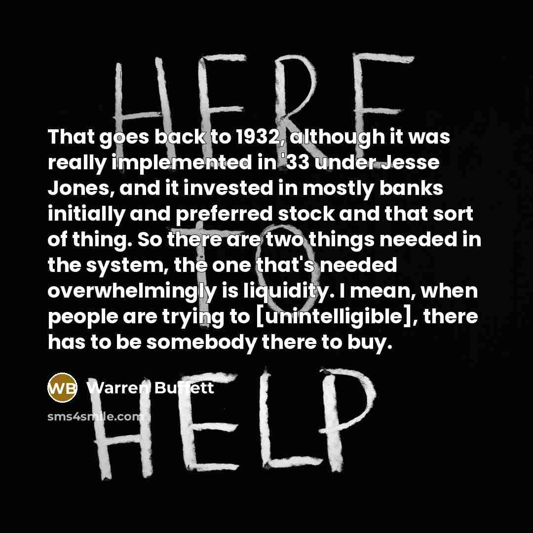 “That goes back to 1932, although it was really implemented in '33 under Jesse Jones, and it invested in mostly banks initially and preferred stock and that sort of thing. So there are two things needed in the system, the one that's needed overwhelmingly is liquidity. I mean, when people are trying…” quote by Warren Buffett
