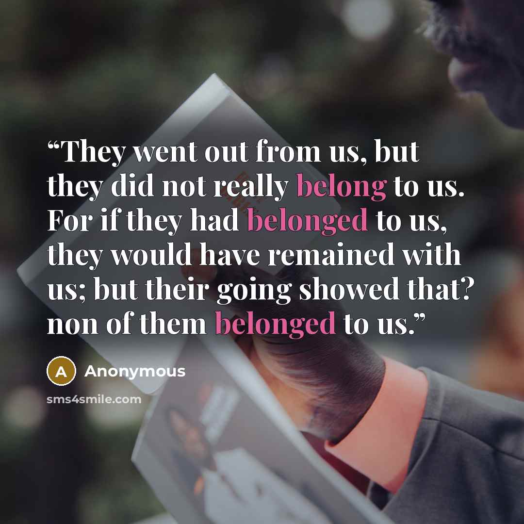 “They went out from us, but they did not really belong to us. For if they had belonged to us, they would have remained with us; but their going showed that? non of them belonged to us.” quote by Anonymous