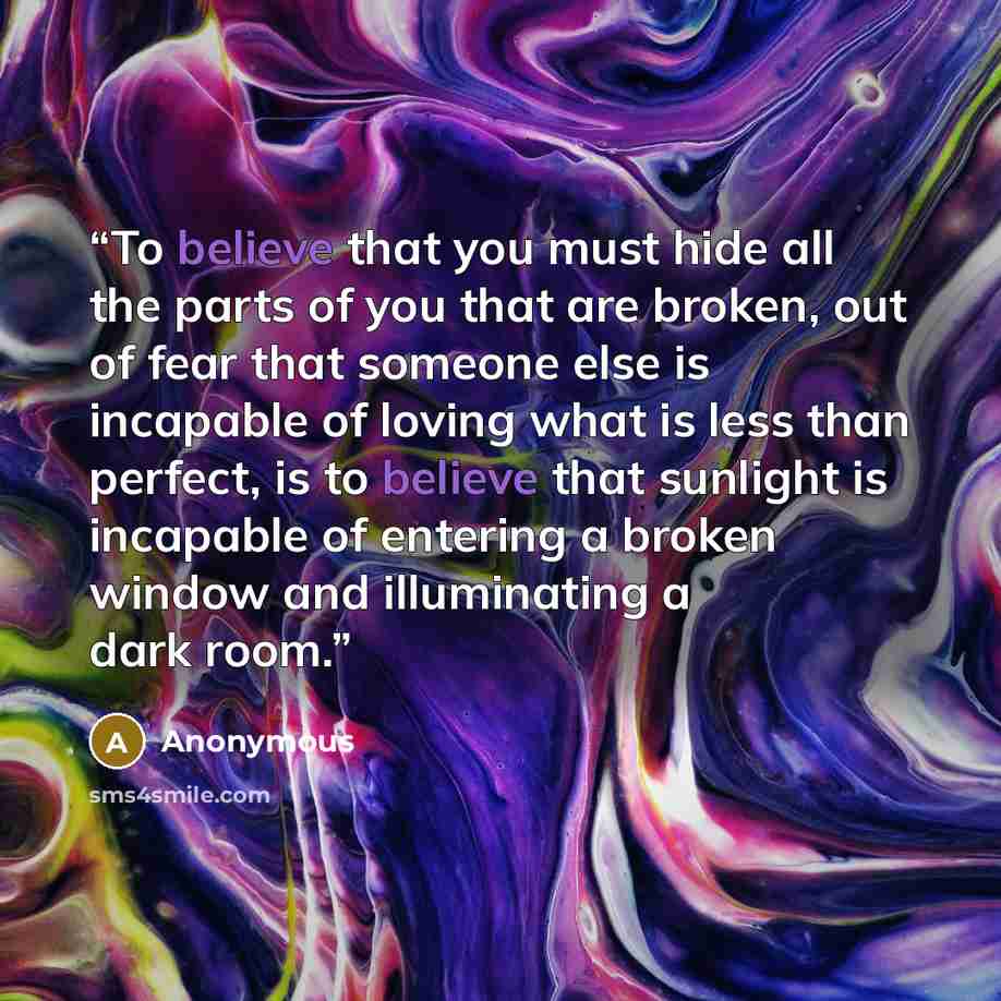 “To believe that you must hide all the parts of you that are broken, out of fear that someone else is incapable of loving what is less than perfect, is to believe that sunlight is incapable of entering a broken window and illuminating a dark room.” quote by Anonymous