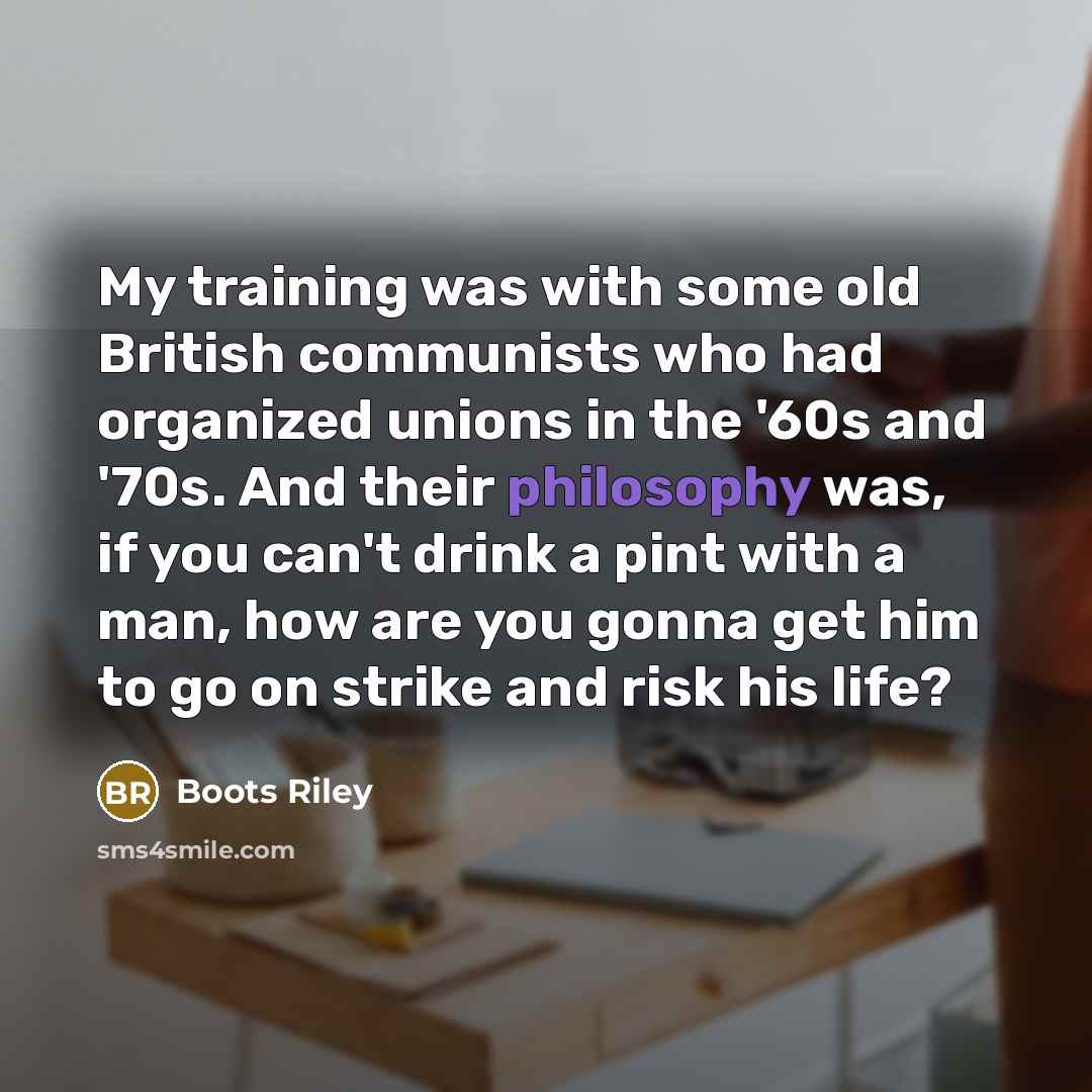 “My training was with some old British communists who had organized unions in the '60s and '70s. And their philosophy was, if you can't drink a pint with a man, how are you gonna get him to go on strike and risk his life?” quote by Boots Riley