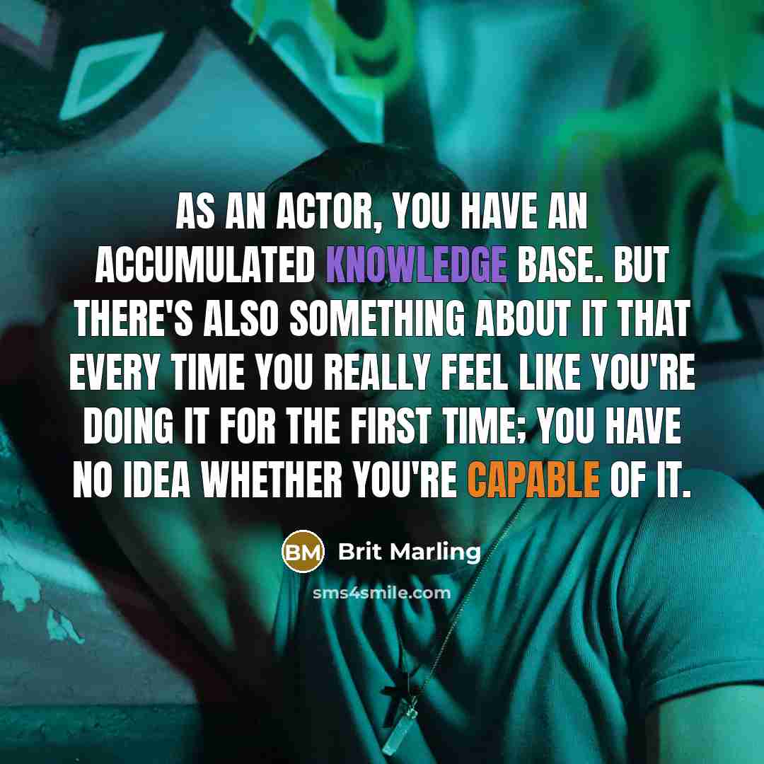 “As an actor, you have an accumulated knowledge base. But there's also something about it that every time you really feel like you're doing it for the first time; you have no idea whether you're capable of it.” quote by Brit Marling
